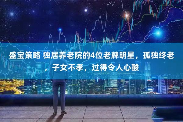 盛宝策略 独居养老院的4位老牌明星，孤独终老，子女不孝，过得令人心酸