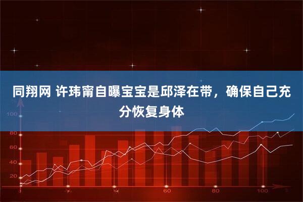 同翔网 许玮甯自曝宝宝是邱泽在带，确保自己充分恢复身体
