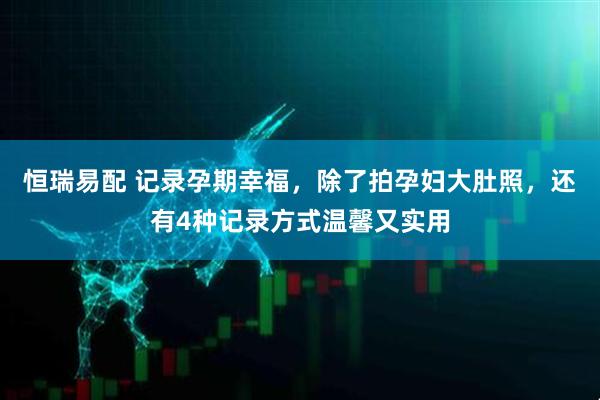 恒瑞易配 记录孕期幸福，除了拍孕妇大肚照，还有4种记录方式温馨又实用