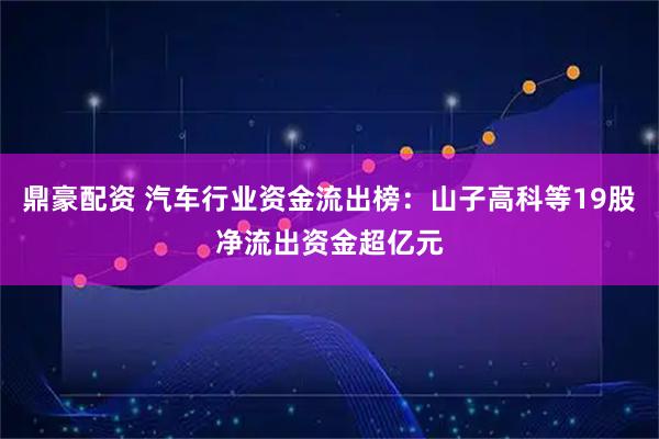 鼎豪配资 汽车行业资金流出榜：山子高科等19股净流出资金超亿元