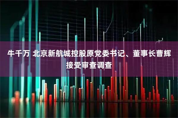 牛千万 北京新航城控股原党委书记、董事长曹辉接受审查调查