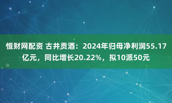 恒财网配资 古井贡酒：2024年归母净利润55.17亿元，同比增长20.22%，拟10派50元