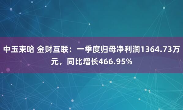 中玉束哈 金财互联：一季度归母净利润1364.73万元，同比增长466.95%