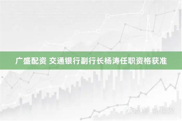 广盛配资 交通银行副行长杨涛任职资格获准