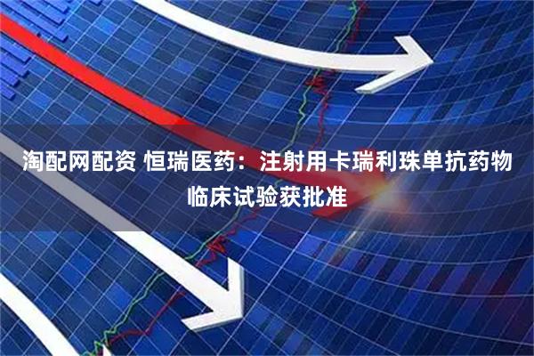 淘配网配资 恒瑞医药：注射用卡瑞利珠单抗药物临床试验获批准