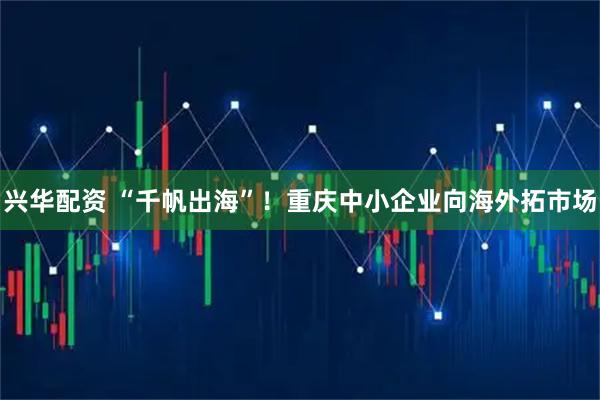 兴华配资 “千帆出海”！重庆中小企业向海外拓市场
