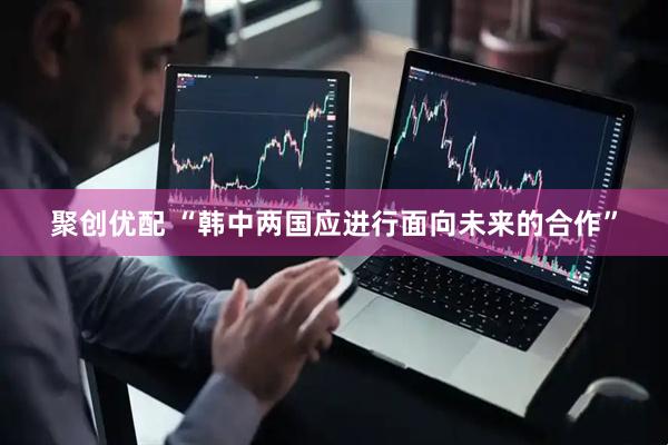 聚创优配 “韩中两国应进行面向未来的合作”
