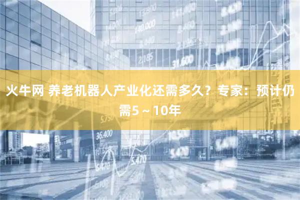 火牛网 养老机器人产业化还需多久？专家：预计仍需5～10年