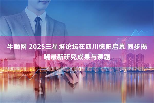 牛顺网 2025三星堆论坛在四川德阳启幕 同步揭晓最新研究成果与课题
