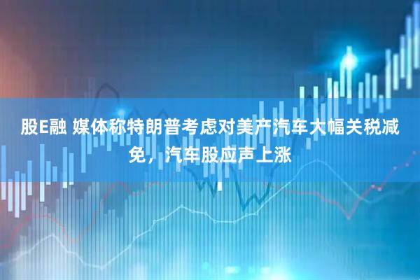 股E融 媒体称特朗普考虑对美产汽车大幅关税减免，汽车股应声上涨