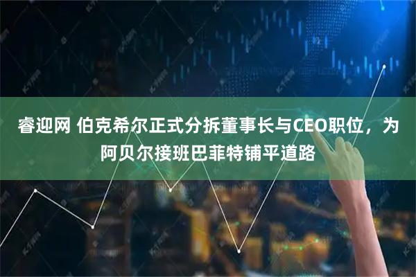 睿迎网 伯克希尔正式分拆董事长与CEO职位，为阿贝尔接班巴菲特铺平道路