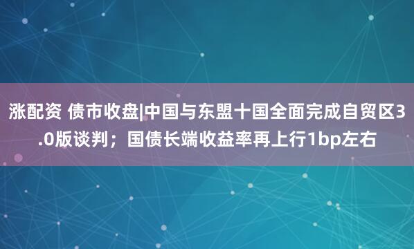 涨配资 债市收盘|中国与东盟十国全面完成自贸区3.0版谈判；国债长端收益率再上行1bp左右