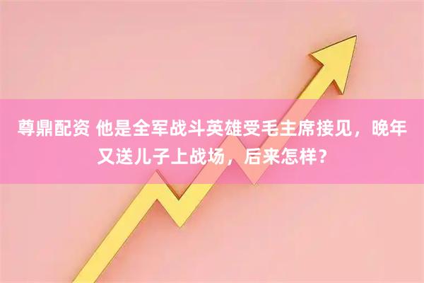 尊鼎配资 他是全军战斗英雄受毛主席接见，晚年又送儿子上战场，后来怎样？