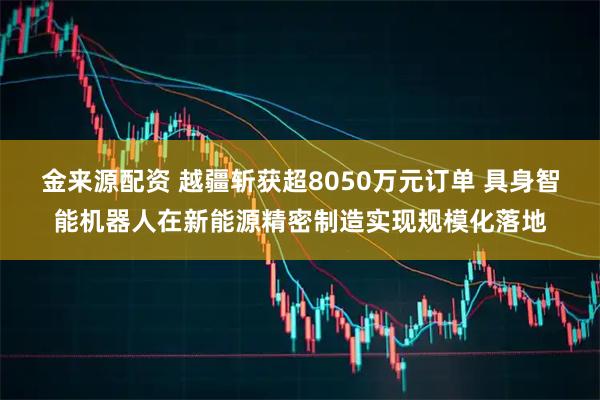 金来源配资 越疆斩获超8050万元订单 具身智能机器人在新能源精密制造实现规模化落地