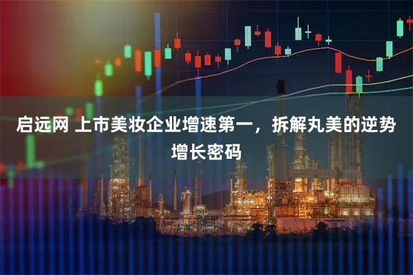 启远网 上市美妆企业增速第一，拆解丸美的逆势增长密码