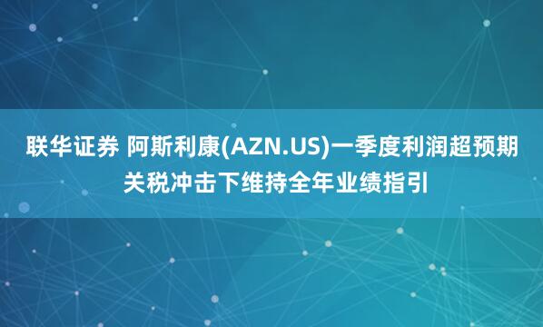 联华证券 阿斯利康(AZN.US)一季度利润超预期 关税冲击下维持全年业绩指引