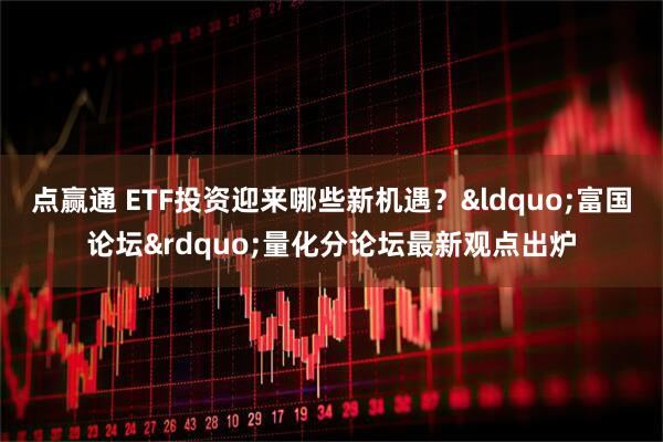 点赢通 ETF投资迎来哪些新机遇？&ldquo;富国论坛&rdquo;量化分论坛最新观点出炉