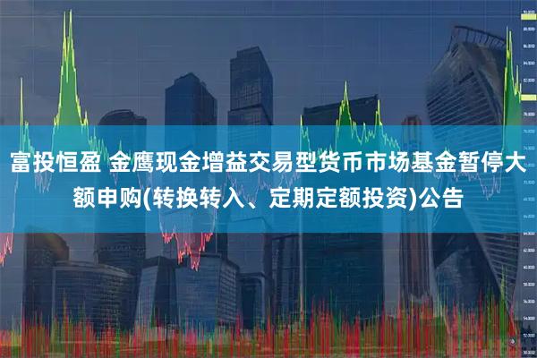 富投恒盈 金鹰现金增益交易型货币市场基金暂停大额申购(转换转入、定期定额投资)公告