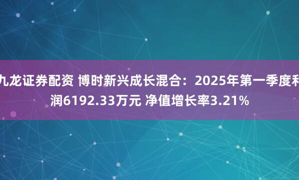 九龙证券配资 博时新兴成长混合：2025年第一季度利润6192.33万元 净值增长率3.21%