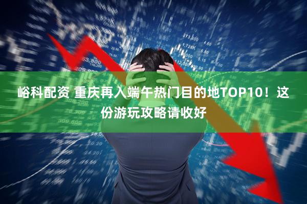 峪科配资 重庆再入端午热门目的地TOP10！这份游玩攻略请收好