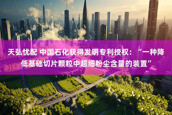 天弘忧配 中国石化获得发明专利授权：“一种降低基础切片颗粒中超细粉尘含量的装置”