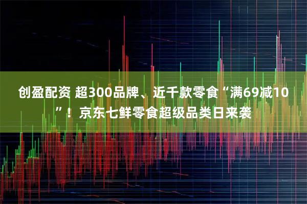 创盈配资 超300品牌、近千款零食“满69减10”！京东七鲜零食超级品类日来袭