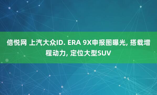 倍悦网 上汽大众ID. ERA 9X申报图曝光, 搭载增程动力, 定位大型SUV