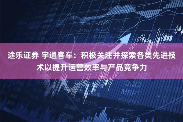 途乐证券 宇通客车：积极关注并探索各类先进技术以提升运营效率与产品竞争力