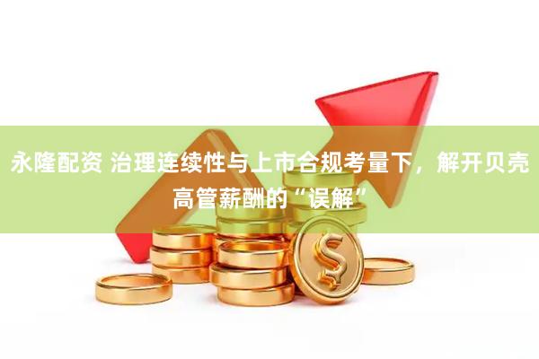 永隆配资 治理连续性与上市合规考量下，解开贝壳高管薪酬的“误解”