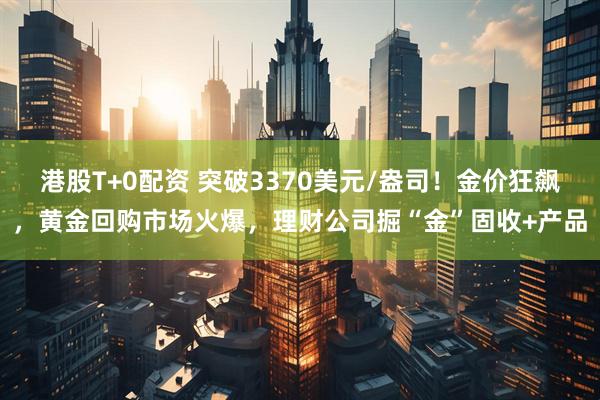 港股T+0配资 突破3370美元/盎司！金价狂飙，黄金回购市场火爆，理财公司掘“金”固收+产品
