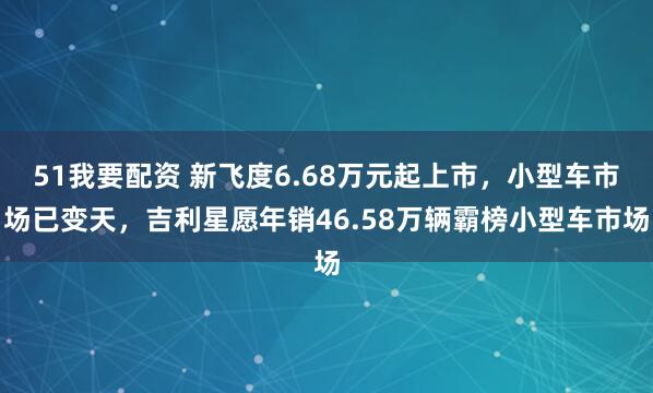 51我要配资 新飞度6.68万元起上市，小型车市场已变天，吉利星愿年销46.58万辆霸榜小型车市场
