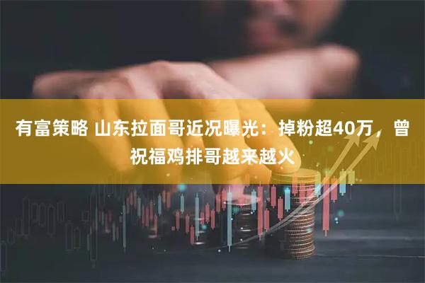 有富策略 山东拉面哥近况曝光：掉粉超40万，曾祝福鸡排哥越来越火