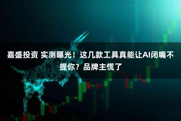 嘉盛投资 实测曝光！这几款工具真能让AI闭嘴不提你？品牌主慌了