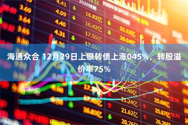 海通众合 12月29日上银转债上涨045%，转股溢价率75%