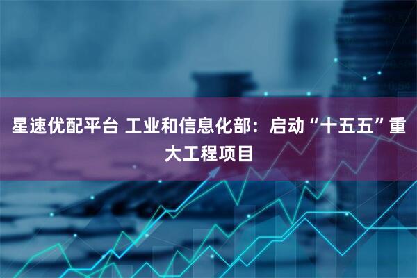 星速优配平台 工业和信息化部：启动“十五五”重大工程项目