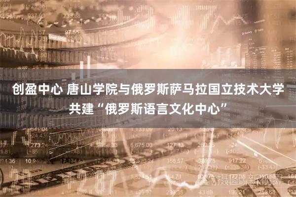 创盈中心 唐山学院与俄罗斯萨马拉国立技术大学共建“俄罗斯语言文化中心”