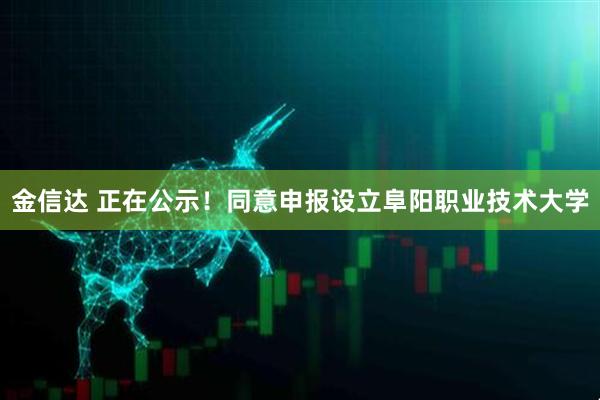 金信达 正在公示！同意申报设立阜阳职业技术大学