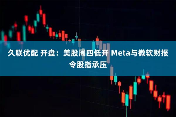 久联优配 开盘：美股周四低开 Meta与微软财报令股指承压