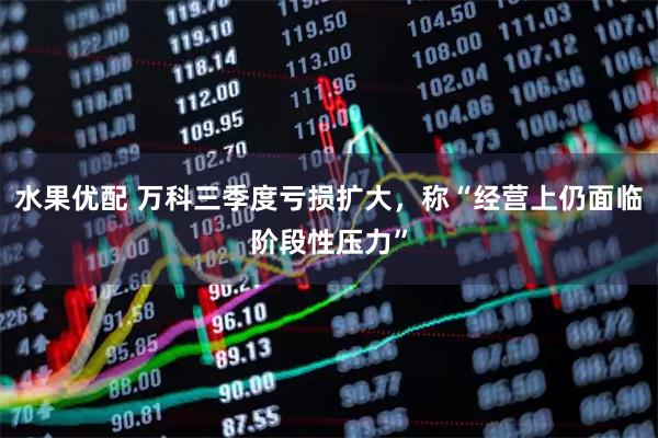 水果优配 万科三季度亏损扩大，称“经营上仍面临阶段性压力”